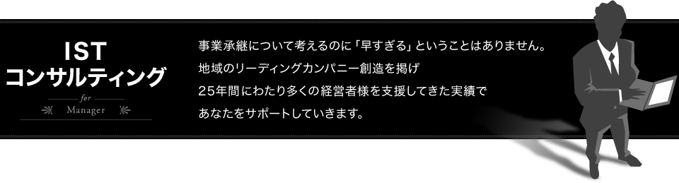 ISTコンサルティング for Manager - 事業承継について考えるのに「早すぎる」ということはありません。地域のリーディングカンパニー創造を掲げ 25年間にわたり多くの経営者様を支援してきた実績で あなたをサポートしていきます。