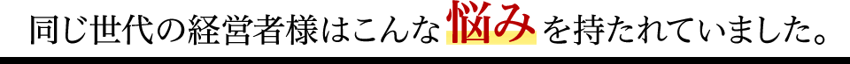 同じ世代の経営者様はこんな悩みを持たれていました。