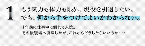 1.もう気力も体力も限界、現役を引退したい。でも、何から手をつけてよいかわからない。1年前に仕事中に倒れて入院。その後現場へ復帰したが、これからどうしたらいいのか・・・