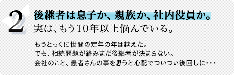 2.後継者は息子か、親族か、社内役員か。実は、もう10年以上悩んでいる。もうとっくに世間の定年の年は越えた。でも、相続問題が絡みまだ後継者が決まらない。会社のこと、患者さんの事を思うと心配でついつい後回しに・・・