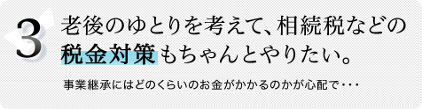 3.老後のゆとりを考えて、相続税などの税金対策もちゃんとやりたい。事業継承にはどのくらいのお金がかかるのかが心配で・・・