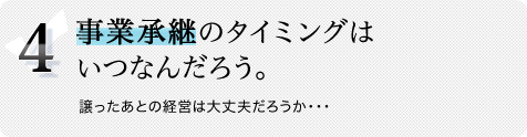 4.事業承継のタイミングはいつなんだろう。譲ったあとの経営は大丈夫だろうか・・・