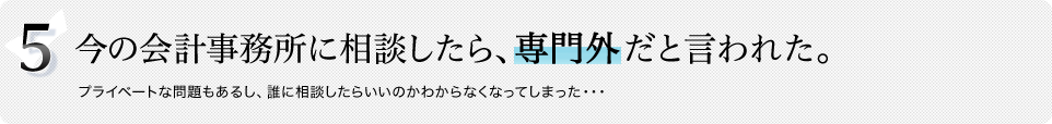 5.今の会計事務所に相談したら、専門外だと言われた。プライベートな問題もあるし、誰に相談したらいいのかわからなくなってしまった・・・