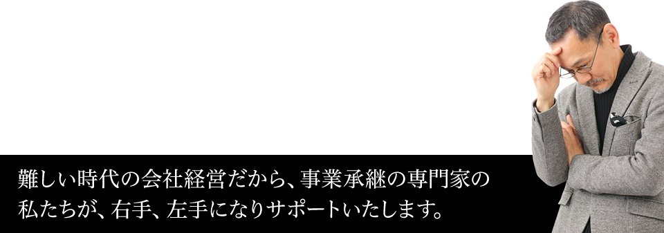 難しい時代の法人経営だから、事業承継の専門家の私たちが、右手、左手になりサポートいたします。